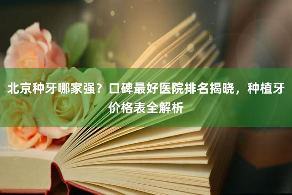 北京种牙哪家强？口碑最好医院排名揭晓，种植牙价格表全解析