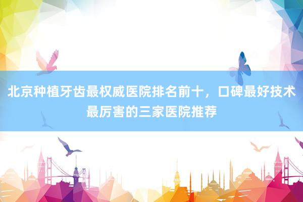 北京种植牙齿最权威医院排名前十，口碑最好技术最厉害的三家医院推荐
