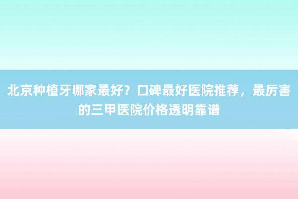 北京种植牙哪家最好？口碑最好医院推荐，最厉害的三甲医院价格透明靠谱