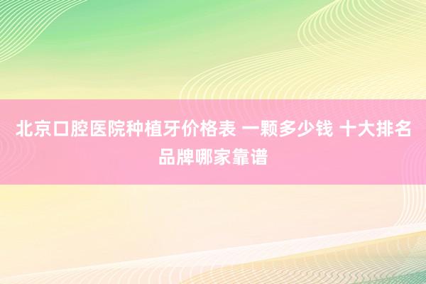 北京口腔医院种植牙价格表 一颗多少钱 十大排名品牌哪家靠谱