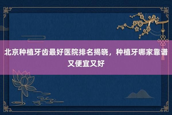 北京种植牙齿最好医院排名揭晓，种植牙哪家靠谱又便宜又好