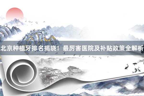 北京种植牙排名揭晓！最厉害医院及补贴政策全解析