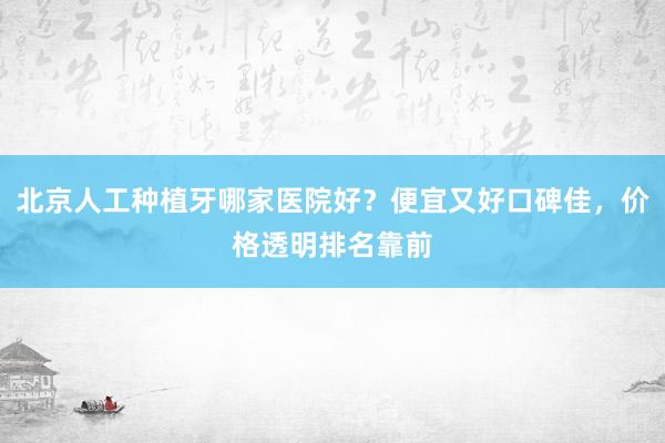 北京人工种植牙哪家医院好？便宜又好口碑佳，价格透明排名靠前