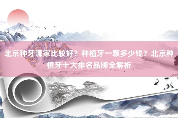 北京种牙哪家比较好？种植牙一颗多少钱？北京种植牙十大排名品牌全解析