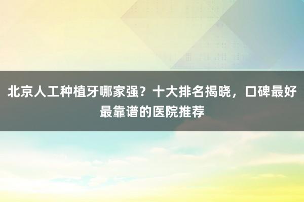 北京人工种植牙哪家强？十大排名揭晓，口碑最好最靠谱的医院推荐