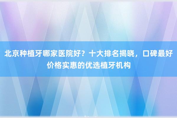 北京种植牙哪家医院好？十大排名揭晓，口碑最好价格实惠的优选植牙机构