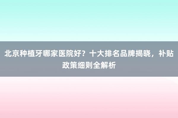 北京种植牙哪家医院好？十大排名品牌揭晓，补贴政策细则全解析