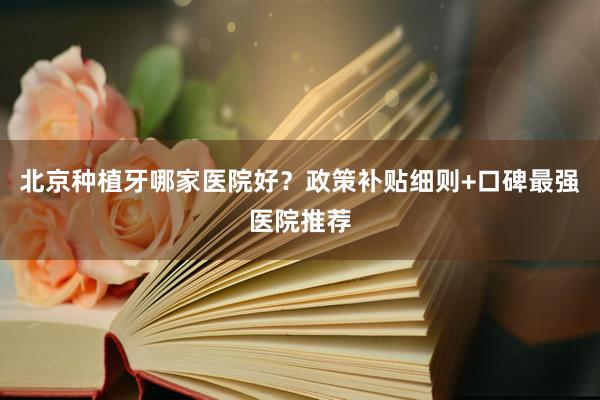 北京种植牙哪家医院好？政策补贴细则+口碑最强医院推荐