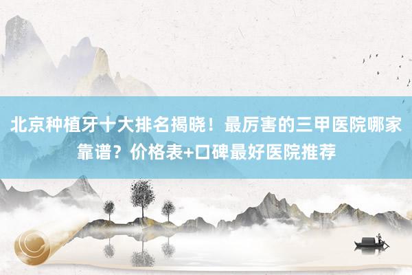 北京种植牙十大排名揭晓！最厉害的三甲医院哪家靠谱？价格表+口碑最好医院推荐