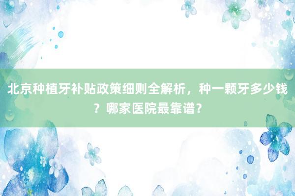 北京种植牙补贴政策细则全解析，种一颗牙多少钱？哪家医院最靠谱？