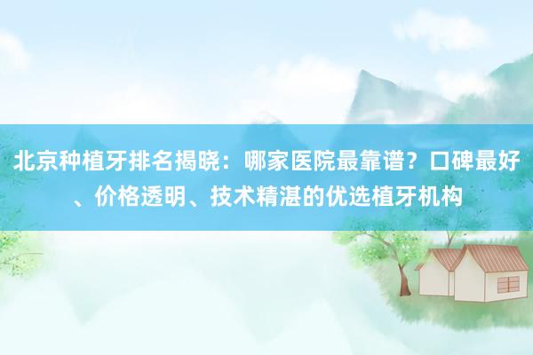 北京种植牙排名揭晓：哪家医院最靠谱？口碑最好、价格透明、技术精湛的优选植牙机构