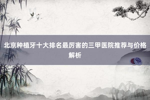 北京种植牙十大排名最厉害的三甲医院推荐与价格解析
