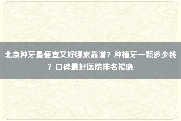 北京种牙最便宜又好哪家靠谱？种植牙一颗多少钱？口碑最好医院排名揭晓
