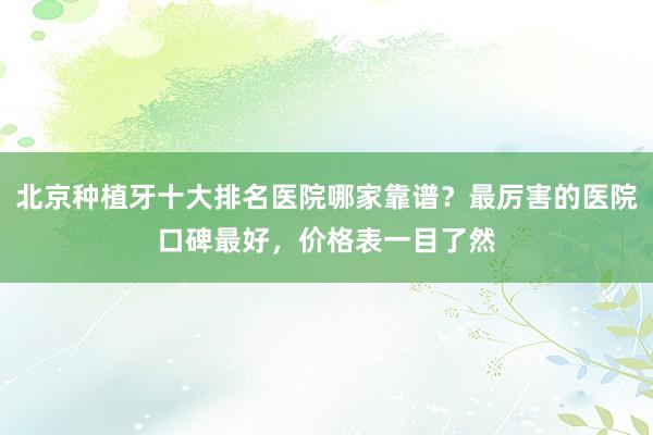 北京种植牙排名前十强，哪家最靠谱？口碑最好、价格透明的医院推荐
