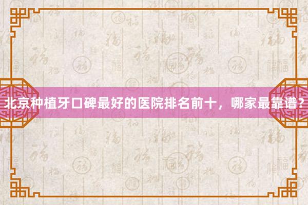北京种植牙口碑最好的医院排名前十，哪家最靠谱？