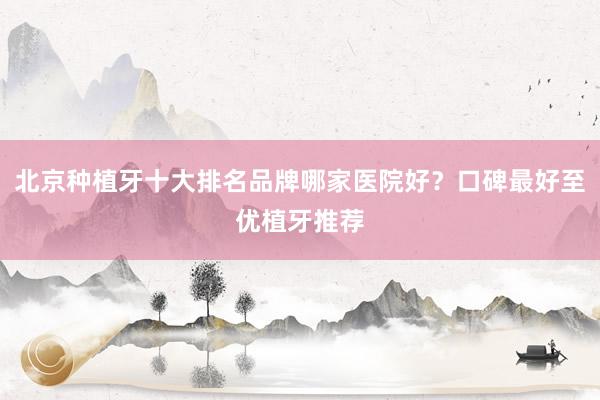 北京种植牙十大排名品牌哪家医院好？口碑最好至优植牙推荐