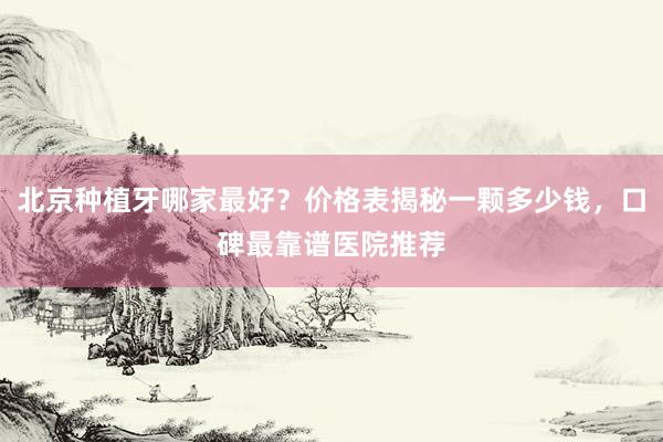 北京种植牙哪家最好？价格表揭秘一颗多少钱，口碑最靠谱医院推荐