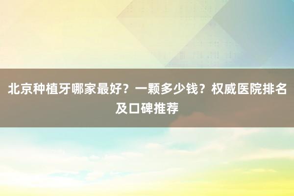 北京种植牙哪家最好？一颗多少钱？权威医院排名及口碑推荐
