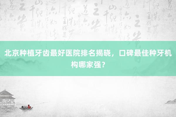 北京种植牙齿最好医院排名揭晓，口碑最佳种牙机构哪家强？
