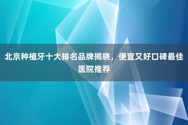 北京种植牙十大排名品牌揭晓，便宜又好口碑最佳医院推荐