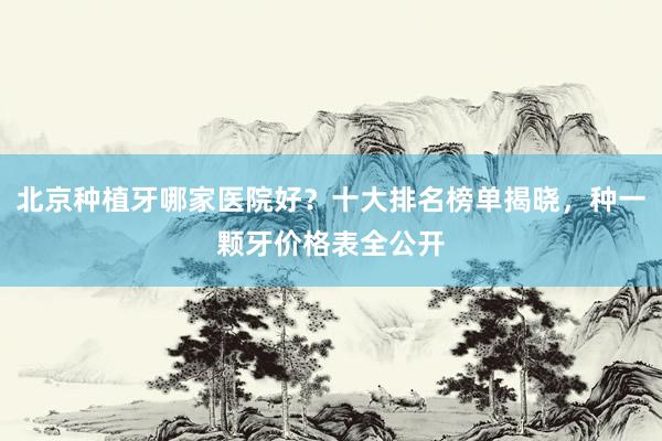 北京种植牙哪家医院好？十大排名榜单揭晓，种一颗牙价格表全公开
