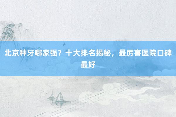 北京种牙哪家强？十大排名揭秘，最厉害医院口碑最好