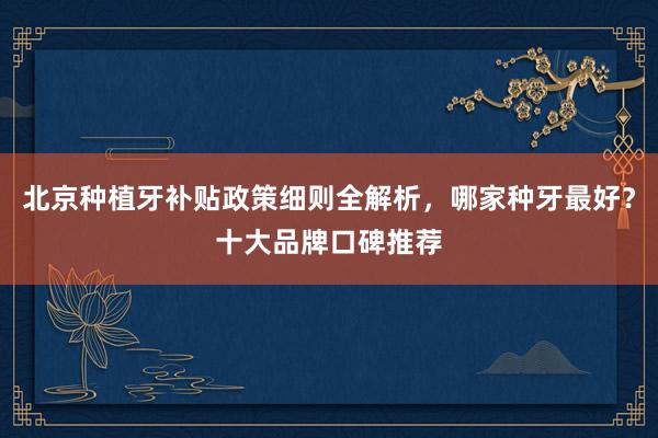 北京种植牙补贴政策细则全解析，哪家种牙最好？十大品牌口碑推荐