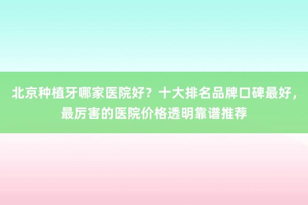 北京种植牙哪家医院好？十大排名品牌口碑最好，最厉害的医院价格透明靠谱推荐