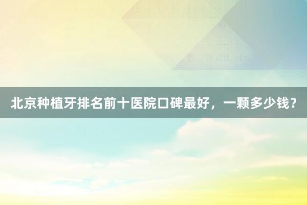 北京种植牙排名前十医院口碑最好，一颗多少钱？