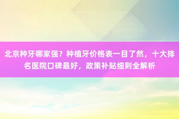 北京种牙哪家强？种植牙价格表一目了然，十大排名医院口碑最好，政策补贴细则全解析