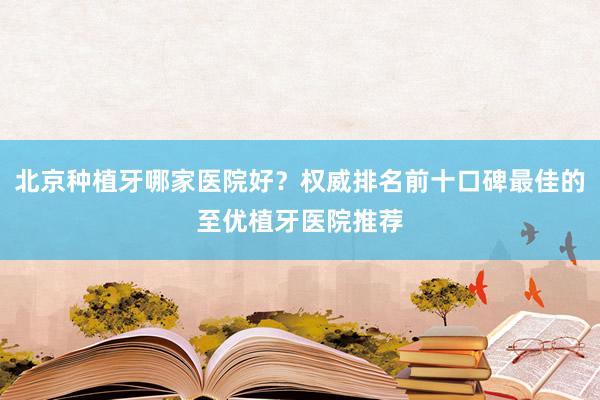 北京种植牙哪家医院好？权威排名前十口碑最佳的至优植牙医院推荐