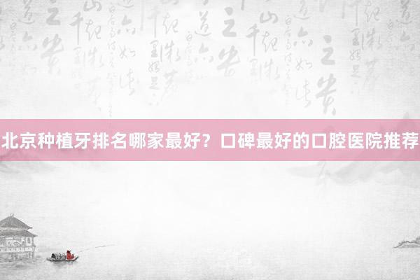 北京种植牙排名哪家最好？口碑最好的口腔医院推荐