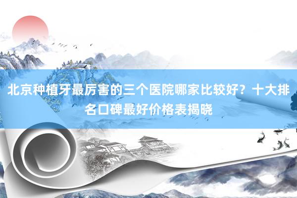 北京种植牙最厉害的三个医院哪家比较好？十大排名口碑最好价格表揭晓