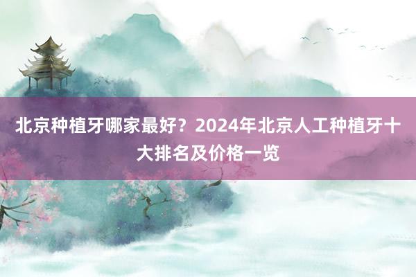 北京种植牙哪家最好？2024年北京人工种植牙十大排名及价格一览