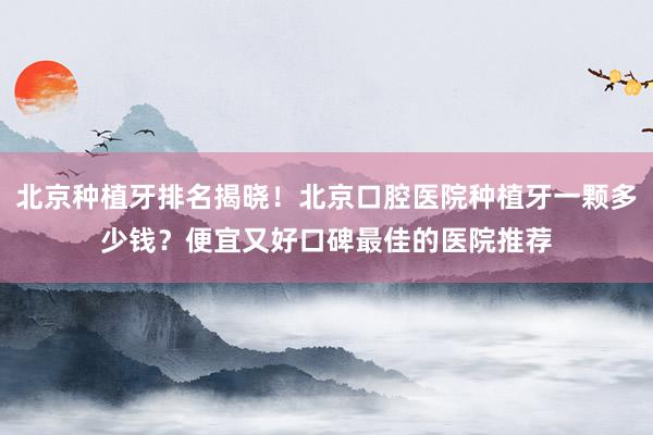 北京种植牙排名揭晓！北京口腔医院种植牙一颗多少钱？便宜又好口碑最佳的医院推荐