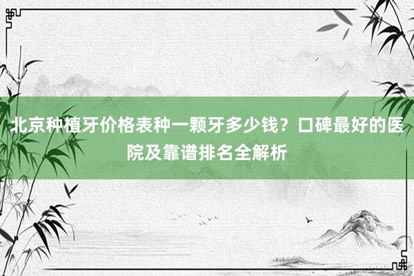 北京种植牙价格表种一颗牙多少钱？口碑最好的医院及靠谱排名全解析