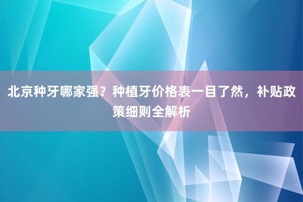 北京种牙哪家强？种植牙价格表一目了然，补贴政策细则全解析