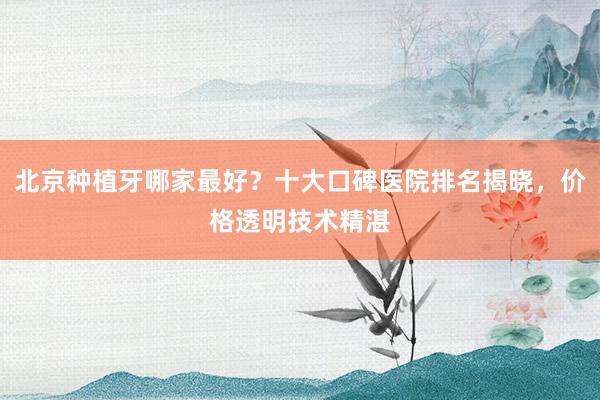 北京种植牙哪家最好？十大口碑医院排名揭晓，价格透明技术精湛