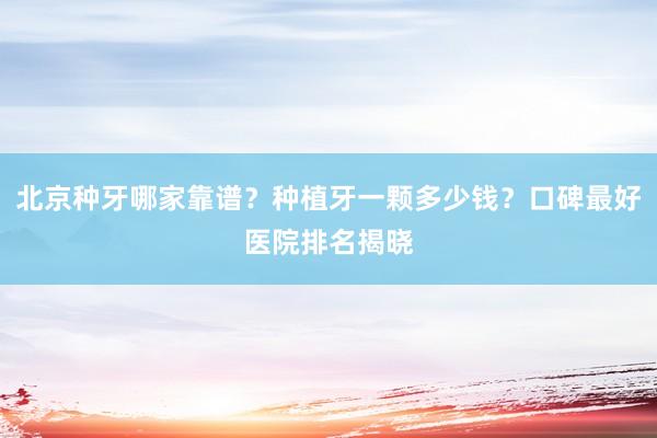北京种牙哪家靠谱？种植牙一颗多少钱？口碑最好医院排名揭晓