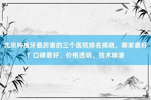 北京种植牙最厉害的三个医院排名揭晓，哪家最好？口碑最好、价格透明、技术精湛