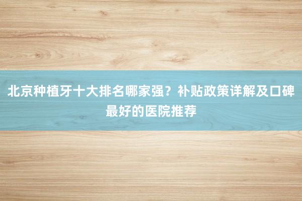 北京种植牙十大排名哪家强？补贴政策详解及口碑最好的医院推荐