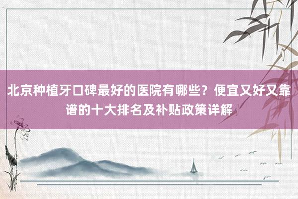 北京种植牙口碑最好的医院有哪些？便宜又好又靠谱的十大排名及补贴政策详解