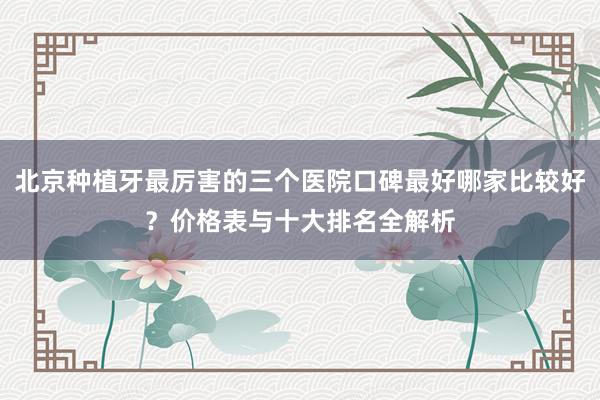 北京种植牙最厉害的三个医院口碑最好哪家比较好？价格表与十大排名全解析