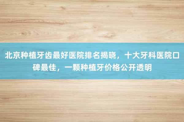北京种植牙齿最好医院排名揭晓，十大牙科医院口碑最佳，一颗种植牙价格公开透明