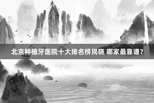 北京种植牙医院十大排名榜揭晓 哪家最靠谱？