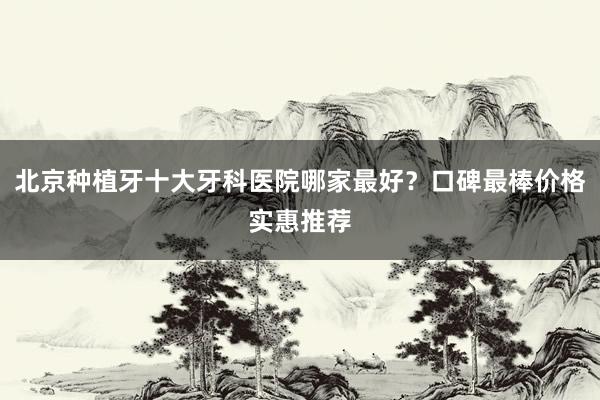 北京种植牙十大牙科医院哪家最好？口碑最棒价格实惠推荐
