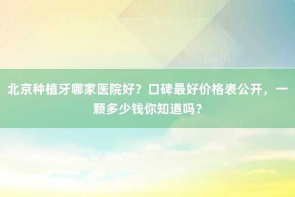 北京种植牙哪家医院好？口碑最好价格表公开，一颗多少钱你知道吗？
