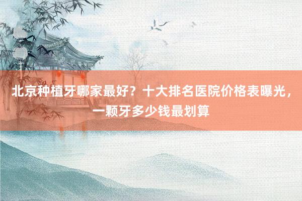 北京种植牙哪家最好？十大排名医院价格表曝光，一颗牙多少钱最划算