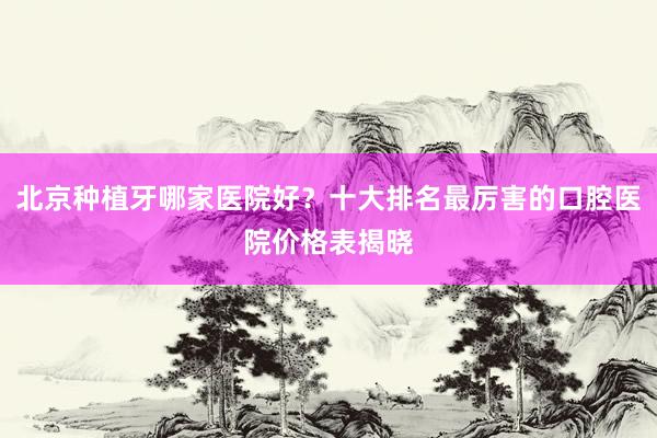北京种植牙哪家医院好？十大排名最厉害的口腔医院价格表揭晓