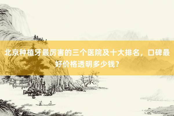 北京种植牙最厉害的三个医院及十大排名，口碑最好价格透明多少钱？